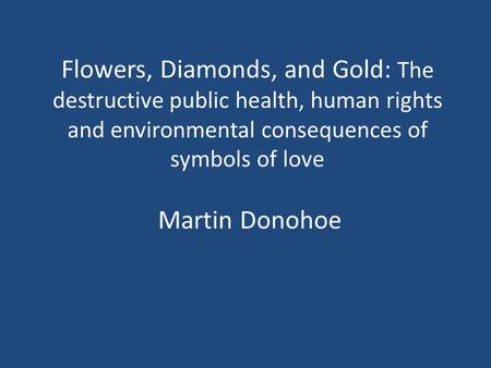 Flowers, Diamonds, and Gold: The destructive public health, human rights and environmental consequences of symbols of love Martin Donohoe.