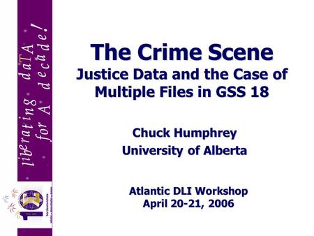 The Crime Scene Justice Data and the Case of Multiple Files in GSS 18 Chuck Humphrey University of Alberta Atlantic DLI Workshop April 20-21, 2006.