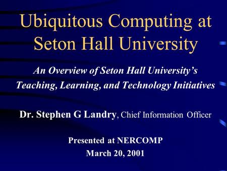 Ubiquitous Computing at Seton Hall University An Overview of Seton Hall University’s Teaching, Learning, and Technology Initiatives Dr. Stephen G Landry,