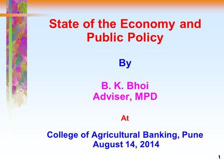 1 State of the Economy and Public Policy By B. K. Bhoi Adviser, MPD At College of Agricultural Banking, Pune August 14, 2014.