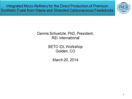 1 Dennis Schuetzle, PhD, President, REI International BETO IDL Workshop Golden, CO March 20, 2014 Integrated Micro-Refinery for the Direct Production of.