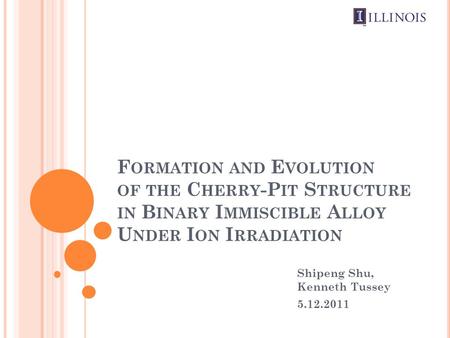 F ORMATION AND E VOLUTION OF THE C HERRY -P IT S TRUCTURE IN B INARY I MMISCIBLE A LLOY U NDER I ON I RRADIATION Shipeng Shu, Kenneth Tussey 5.12.2011.