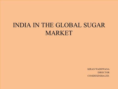 INDIA IN THE GLOBAL SUGAR MARKET KIRAN WADHWANA DIRECTOR COMDEXINDIA LTD.