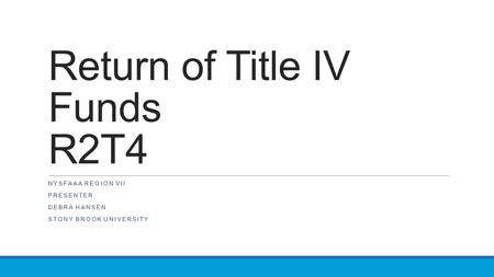 Return of Title IV Funds R2T4 NYSFAAA REGION VII PRESENTER DEBRA HANSEN STONY BROOK UNIVERSITY.