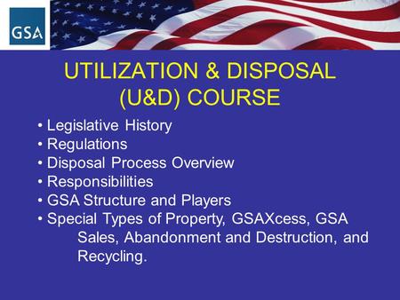 UTILIZATION & DISPOSAL (U&D) COURSE Legislative History Regulations Disposal Process Overview Responsibilities GSA Structure and Players Special Types.