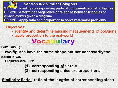 Section 8-2 Similar Polygons SPI 31A: identify corresponding parts of congruent geometric figures SPI 32C: determine congruence or relations between triangles.