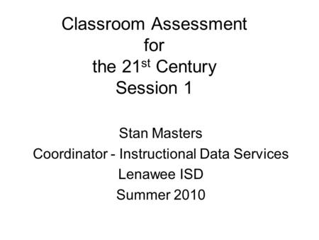 Classroom Assessment for the 21 st Century Session 1 Stan Masters Coordinator - Instructional Data Services Lenawee ISD Summer 2010.