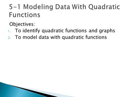 Objectives: 1. To identify quadratic functions and graphs 2. To model data with quadratic functions.