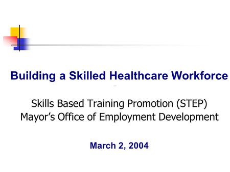 Building a Skilled Healthcare Workforce Skills Based Training Promotion (STEP) Mayor’s Office of Employment Development March 2, 2004.