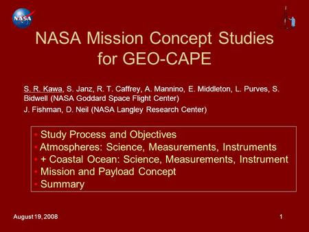 August 19, 20081 NASA Mission Concept Studies for GEO-CAPE S. R. Kawa, S. Janz, R. T. Caffrey, A. Mannino, E. Middleton, L. Purves, S. Bidwell (NASA Goddard.