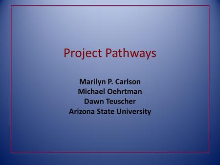 Project Pathways Marilyn P. Carlson Michael Oehrtman Dawn Teuscher Arizona State University.