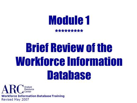 Module 1 ********* Brief Review of the Workforce Information Database Workforce Information Database Training Revised May 2007.