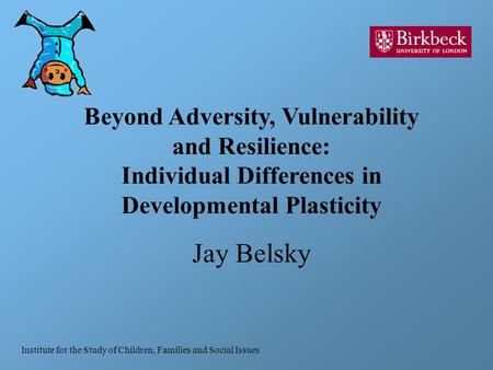 Beyond Adversity, Vulnerability and Resilience: Individual Differences in Developmental Plasticity Jay Belsky Institute for the Study of Children, Families.