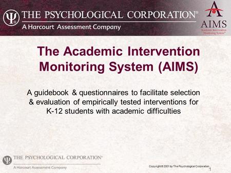 Copyright © 2001 by The Psychological Corporation 1 The Academic Intervention Monitoring System (AIMS) A guidebook & questionnaires to facilitate selection.