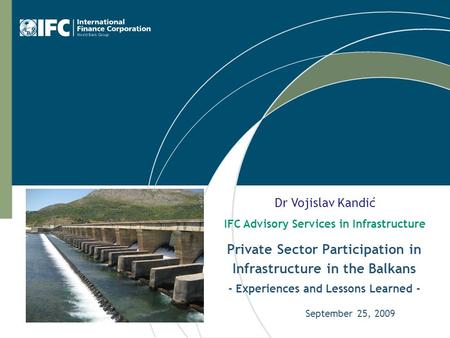 Private Sector Participation in Infrastructure in the Balkans - Experiences and Lessons Learned - September 25, 2009 Dr Vojislav Kandić IFC Advisory Services.