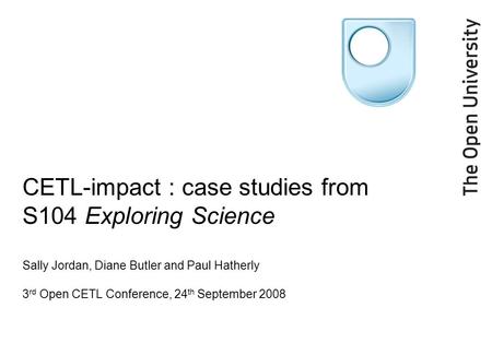 CETL-impact : case studies from S104 Exploring Science Sally Jordan, Diane Butler and Paul Hatherly 3 rd Open CETL Conference, 24 th September 2008.