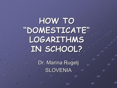 HOW TO “DOMESTICATE” LOGARITHMS IN SCHOOL? Dr. Marina Rugelj SLOVENIA.