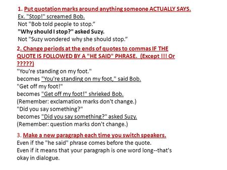 1. Put quotation marks around anything someone ACTUALLY SAYS. Ex. Stop! screamed Bob. Not Bob told people to stop.” Why should I stop? asked Suzy.