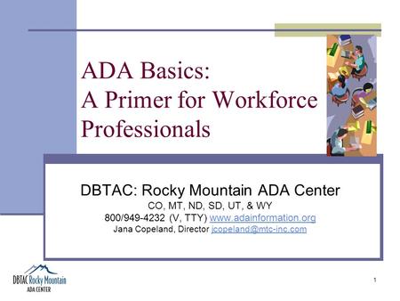 1 ADA Basics: A Primer for Workforce Professionals DBTAC: Rocky Mountain ADA Center CO, MT, ND, SD, UT, & WY 800/949-4232 (V, TTY) www.adainformation.orgwww.adainformation.org.