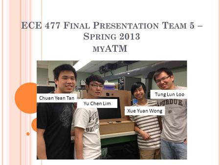 ECE 477 F INAL P RESENTATION T EAM 5  S PRING 2013 Tung Lun Loo Xue Yuan Wong Yu Chen Lim Chuan Yean Tan MY ATM.