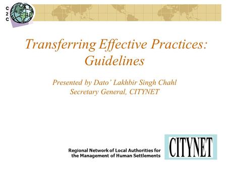 Transferring Effective Practices: Guidelines Presented by Dato’ Lakhbir Singh Chahl Secretary General, CITYNET Regional Network of Local Authorities for.