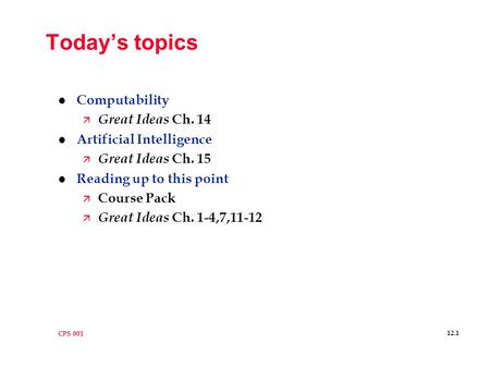 CPS 001 12.1 Today’s topics l Computability ä Great Ideas Ch. 14 l Artificial Intelligence ä Great Ideas Ch. 15 l Reading up to this point ä Course Pack.