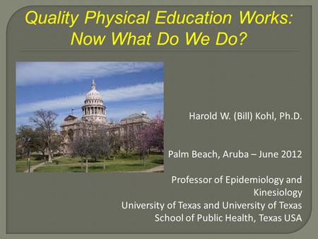 Quality Physical Education Works: Now What Do We Do? Harold W. (Bill) Kohl, Ph.D. Palm Beach, Aruba – June 2012 Professor of Epidemiology and Kinesiology.