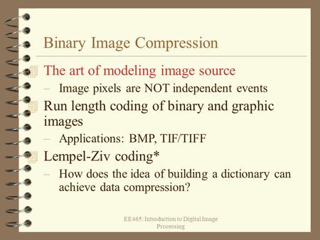 EE465: Introduction to Digital Image Processing Binary Image Compression 4 The art of modeling image source –Image pixels are NOT independent events 4.