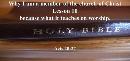 Why I am a member of the church of Christ Lesson 10 because what it teaches on worship. Acts 20:27.