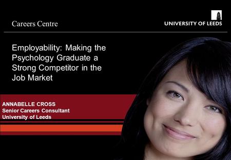 Careers Centre ANNABELLE CROSS Senior Careers Consultant University of Leeds Employability: Making the Psychology Graduate a Strong Competitor in the Job.