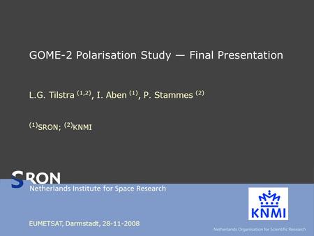 GOME-2 Polarisation Study — Final Presentation L.G. Tilstra (1,2), I. Aben (1), P. Stammes (2) (1) SRON; (2) KNMI EUMETSAT, Darmstadt, 28-11-2008.