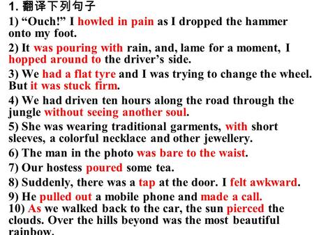 1. 翻译下列句子 1) “Ouch!” I howled in pain as I dropped the hammer onto my foot. 2) It was pouring with rain, and, lame for a moment, I hopped around to the.