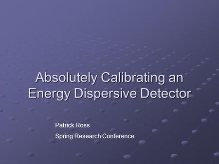 Absolutely Calibrating an Energy Dispersive Detector Patrick Ross Spring Research Conference.