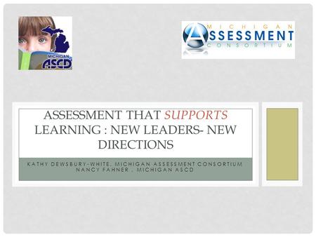 KATHY DEWSBURY-WHITE, MICHIGAN ASSESSMENT CONSORTIUM NANCY FAHNER, MICHIGAN ASCD ASSESSMENT THAT SUPPORTS LEARNING : NEW LEADERS- NEW DIRECTIONS.