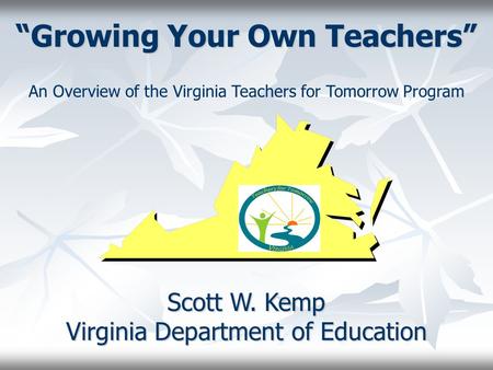 “Growing Your Own Teachers” Scott W. Kemp Virginia Department of Education An Overview of the Virginia Teachers for Tomorrow Program.