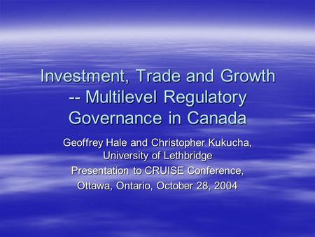 Investment, Trade and Growth -- Multilevel Regulatory Governance in Canada Geoffrey Hale and Christopher Kukucha, University of Lethbridge Presentation.