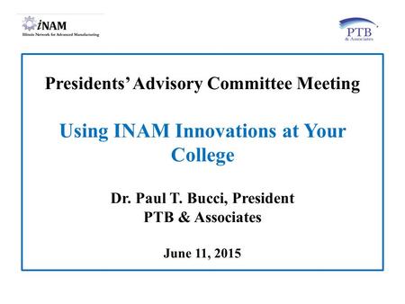 Presidents’ Advisory Committee Meeting Using INAM Innovations at Your College Dr. Paul T. Bucci, President PTB & Associates June 11, 2015.