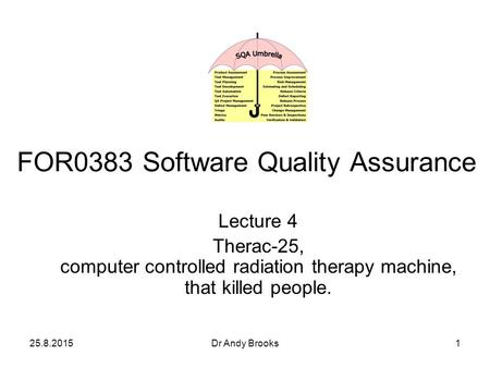 25.8.2015Dr Andy Brooks1 Lecture 4 Therac-25, computer controlled radiation therapy machine, that killed people. FOR0383 Software Quality Assurance.