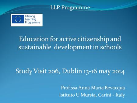 LLP Programme Education for active citizenship and sustainable development in schools Study Visit 206, Dublin 13-16 may 2014 Prof.ssa Anna Maria Bevacqua.