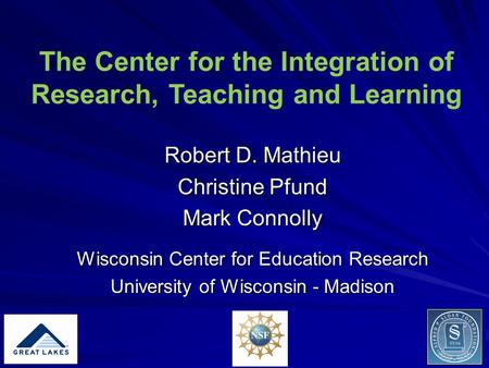 The Center for the Integration of Research, Teaching and Learning Robert D. Mathieu Christine Pfund Mark Connolly Wisconsin Center for Education Research.