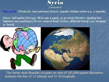 Syria (Geography) The Syrian Arab Republic occupies an area of 185,000 square kilometers between the line 32-37 latitude and 35-42 longitude. New words: