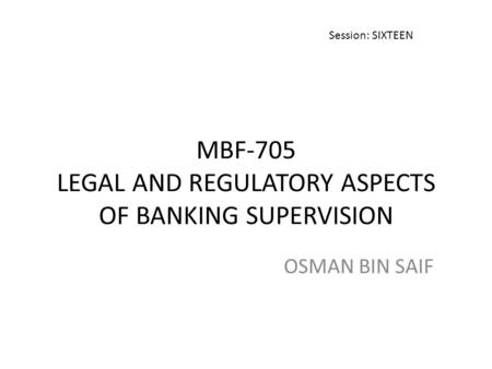 MBF-705 LEGAL AND REGULATORY ASPECTS OF BANKING SUPERVISION OSMAN BIN SAIF Session: SIXTEEN.