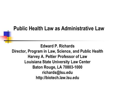 Public Health Law as Administrative Law Edward P. Richards Director, Program in Law, Science, and Public Health Harvey A. Peltier Professor of Law Louisiana.