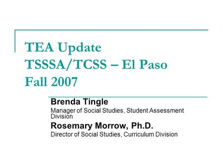 TEA Update TSSSA/TCSS – El Paso Fall 2007 Brenda Tingle Manager of Social Studies, Student Assessment Division Rosemary Morrow, Ph.D. Director of Social.