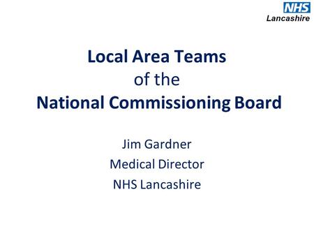 Local Area Teams of the National Commissioning Board Jim Gardner Medical Director NHS Lancashire.