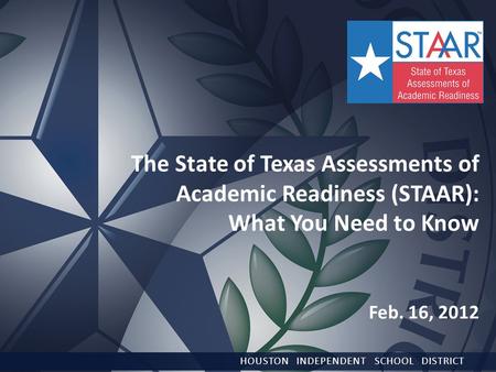 The State of Texas Assessments of Academic Readiness (STAAR): What You Need to Know Feb. 16, 2012 HOUSTON INDEPENDENT SCHOOL DISTRICT.