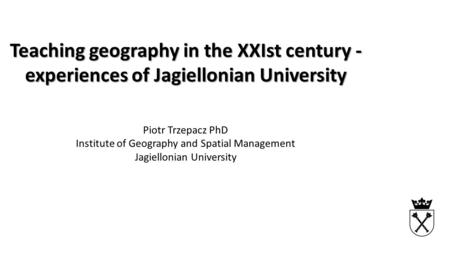 Teaching geography in the XXIst century - experiences of Jagiellonian University Piotr Trzepacz PhD Institute of Geography and Spatial Management Jagiellonian.