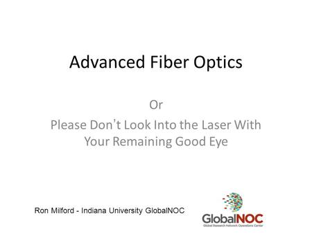 Advanced Fiber Optics Or Please Don’t Look Into the Laser With Your Remaining Good Eye Ron Milford - Indiana University GlobalNOC.