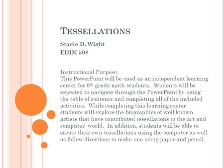 T ESSELLATIONS Stacie D. Wight EDIM 508 Instructional Purpose: This PowerPoint will be used as an independent learning center for 6 th grade math students.