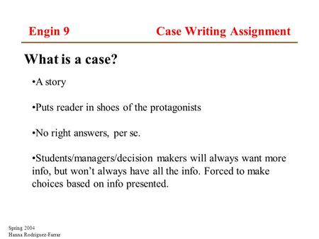 Spring 2004 Hanna Rodriguez-Farrar Engin 9 Case Writing Assignment What is a case? A story Puts reader in shoes of the protagonists No right answers, per.